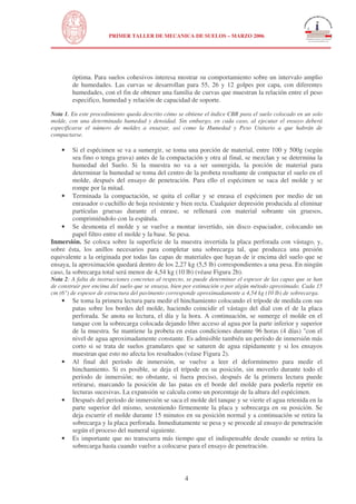 N
UNIVERSIDAD NACIONAL DE INGENIERÍA
FACULTAD DE INGENIERÍA CIVIL
PRIMER TALLER DE MECANICA DE SUELOS – MARZO 2006
4
óptima. Para suelos cohesivos interesa mostrar su comportamiento sobre un intervalo amplio
de humedades. Las curvas se desarrollan para 55, 26 y 12 golpes por capa, con diferentes
humedades, con el fin de obtener una familia de curvas que muestran la relación entre el peso
especifico, humedad y relación de capacidad de soporte.
Nota 1. En este procedimiento queda descrito cómo se obtiene el índice CBR para el suelo colocado en un solo
molde, con una determinada humedad y densidad. Sin embargo, en cada caso, al ejecutar el ensayo deberá
especificarse el número de moldes a ensayar, así como la Humedad y Peso Unitario a que habrán de
compactarse.
• Si el espécimen se va a sumergir, se toma una porción de material, entre 100 y 500g (según
sea fino o tenga grava) antes de la compactación y otra al final, se mezclan y se determina la
humedad del Suelo. Si la muestra no va a ser sumergida, la porción de material para
determinar la humedad se toma del centro de la probeta resultante de compactar el suelo en el
molde, después del ensayo de penetración. Para ello el espécimen se saca del molde y se
rompe por la mitad.
• Terminada la compactación, se quita el collar y se enrasa el espécimen por medio de un
enrasador o cuchillo de hoja resistente y bien recta. Cualquier depresión producida al eliminar
partículas gruesas durante el enrase, se rellenará con material sobrante sin gruesos,
comprimiéndolo con la espátula.
• Se desmonta el molde y se vuelve a montar invertido, sin disco espaciador, colocando un
papel filtro entre el molde y la base. Se pesa.
Inmersión. Se coloca sobre la superficie de la muestra invertida la placa perforada con vástago, y,
sobre ésta, los anillos necesarios para completar una sobrecarga tal, que produzca una presión
equivalente a la originada por todas las capas de materiales que hayan de ir encima del suelo que se
ensaya, la aproximación quedará dentro de los 2,27 kg (5,5 lb) correspondientes a una pesa. En ningún
caso, la sobrecarga total será menor de 4,54 kg (10 lb) (véase Figura 2b).
Nota 2: A falta de instrucciones concretas al respecto, se puede determinar el espesor de las capas que se han
de construir por encima del suelo que se ensaya, bien por estimación o por algún método aproximado. Cada 15
cm (6") de espesor de estructura del pavimento corresponde aproximadamente a 4,54 kg (10 lb) de sobrecarga.
• Se toma la primera lectura para medir el hinchamiento colocando el trípode de medida con sus
patas sobre los bordes del molde, haciendo coincidir el vástago del dial con el de la placa
perforada. Se anota su lectura, el día y la hora. A continuación, se sumerge el molde en el
tanque con la sobrecarga colocada dejando libre acceso al agua por la parte inferior y superior
de la muestra. Se mantiene la probeta en estas condiciones durante 96 horas (4 días) "con el
nivel de agua aproximadamente constante. Es admisible también un período de inmersión más
corto si se trata de suelos granulares que se saturen de agua rápidamente y si los ensayos
muestran que esto no afecta los resultados (véase Figura 2).
• Al final del período de inmersión, se vuelve a leer el deformímetro para medir el
hinchamiento. Si es posible, se deja el trípode en su posición, sin moverlo durante todo el
período de inmersión; no obstante, si fuera preciso, después de la primera lectura puede
retirarse, marcando la posición de las patas en el borde del molde para poderla repetir en
lecturas sucesivas. La expansión se calcula como un porcentaje de la altura del espécimen.
• Después del periodo de inmersión se saca el molde del tanque y se vierte el agua retenida en la
parte superior del mismo, sosteniendo firmemente la placa y sobrecarga en su posición. Se
deja escurrir el molde durante 15 minutos en su posición normal y a continuación se retira la
sobrecarga y la placa perforada. Inmediatamente se pesa y se procede al ensayo de penetración
según el proceso del numeral siguiente.
• Es importante que no transcurra más tiempo que el indispensable desde cuando se retira la
sobrecarga hasta cuando vuelve a colocarse para el ensayo de penetración.
 