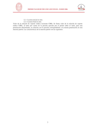 N
UNIVERSIDAD NACIONAL DE INGENIERÍA
FACULTAD DE INGENIERÍA CIVIL
PRIMER TALLER DE MECANICA DE SUELOS – MARZO 2006
7
L1 = Lectura inicial en mm.
L2 = Lectura final en mm.
Valor de la relación de soporte (índice resistente CBR). Se llama valor de la relación de soporte
(índice CBR), al tanto por ciento de la presión ejercida por el pistón sobre el suelo, para una
penetración determinada, en relación con la presión correspondiente a la misma penetración en una
muestra patrón. Las características de la muestra patrón son las siguientes:
 