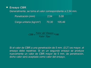  Ensayo CBREnsayo CBR
Generalmente, se toma el valor correspondiente a 2,54 mm.Generalmente, se toma el valor correspondiente a 2,54 mm.
Si el valor de CBR a una penetración de 5 mm. (0,2”) es mayor, elSi el valor de CBR a una penetración de 5 mm. (0,2”) es mayor, el
ensayo debe repetrise. Si en un segundo ensayo se produceensayo debe repetrise. Si en un segundo ensayo se produce
nuevamente un valor de CBR mayor de 5 mm. de penetración,nuevamente un valor de CBR mayor de 5 mm. de penetración,
dicho valor será aceptado como valor del ensayo.dicho valor será aceptado como valor del ensayo.
100*
TipoValor
EnsayodelValor
CBR =
Penetración (mm)Penetración (mm) 2,542,54 5,085,08
Carga unitaria (kg/cmCarga unitaria (kg/cm22
)) 70,3070,30 105,46105,46
 