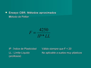  Ensayo CBR: Métodos aproximadosEnsayo CBR: Métodos aproximados
MMétodo de Peltierétodo de Peltier
IP : Índice de PlasticidadIP : Índice de Plasticidad Válido siempre que F < 20Válido siempre que F < 20
LL : Límite LíquidoLL : Límite Líquido No aplicable a suelos muy plásticosNo aplicable a suelos muy plásticos
(arcillosos)(arcillosos)
LLIP
F
*
4250
=
 