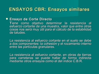 ENSAYOS CBR: Ensayos similaresENSAYOS CBR: Ensayos similares
 Ensayo de Corte DirectoEnsayo de Corte Directo
TTiene como objetivo determinar la resistencia aliene como objetivo determinar la resistencia al
esfuerzo cortante de una muestra, valor que entre otrasesfuerzo cortante de una muestra, valor que entre otras
cosas nos será muy útil para el cálculo de la estabilidadcosas nos será muy útil para el cálculo de la estabilidad
de taludes.de taludes.
La resistencia al esfuerzo cortante en el suelo se debeLa resistencia al esfuerzo cortante en el suelo se debe
a dos componentes: la cohesión y el rozamiento internoa dos componentes: la cohesión y el rozamiento interno
entre las partículas granulares.entre las partículas granulares.
La resistencia al esfuerzo cortante, en obras de tierrasLa resistencia al esfuerzo cortante, en obras de tierras
para carreteras se puede hallar de forma indirectapara carreteras se puede hallar de forma indirecta
mediante otros ensayos como el del índice C.B.R.mediante otros ensayos como el del índice C.B.R.
 