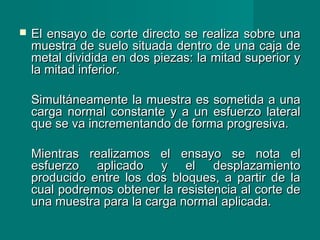  El ensayo de corte directo se realiza sobre unaEl ensayo de corte directo se realiza sobre una
muestra de suelo situada dentro de una caja demuestra de suelo situada dentro de una caja de
metal dividida en dos piezas: la mitad superior ymetal dividida en dos piezas: la mitad superior y
la mitad inferior.la mitad inferior.
Simultáneamente la muestra es sometida a unaSimultáneamente la muestra es sometida a una
carga normal constante y a un esfuerzo lateralcarga normal constante y a un esfuerzo lateral
que se va incrementando de forma progresiva.que se va incrementando de forma progresiva.
Mientras realizamos el ensayo se nota elMientras realizamos el ensayo se nota el
esfuerzo aplicado y el desplazamientoesfuerzo aplicado y el desplazamiento
producido entre los dos bloques, a partir de laproducido entre los dos bloques, a partir de la
cual podremos obtener la resistencia al corte decual podremos obtener la resistencia al corte de
una muestra para la carga normal aplicada.una muestra para la carga normal aplicada.
 