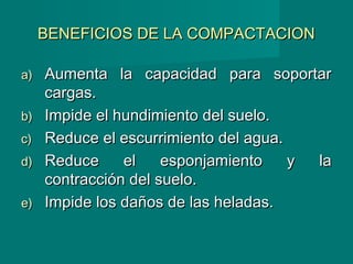 BENEFICIOS DE LA COMPACTACIONBENEFICIOS DE LA COMPACTACION
a)a) Aumenta la capacidad para soportarAumenta la capacidad para soportar
cargas.cargas.
b)b) Impide el hundimiento del suelo.Impide el hundimiento del suelo.
c)c) Reduce el escurrimiento del agua.Reduce el escurrimiento del agua.
d)d) Reduce el esponjamiento y laReduce el esponjamiento y la
contracción del suelo.contracción del suelo.
e)e) Impide los daños de las heladas.Impide los daños de las heladas.
 