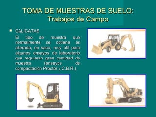 TOMA DE MUESTRAS DE SUELO:TOMA DE MUESTRAS DE SUELO:
Trabajos de CampoTrabajos de Campo
 CALICATASCALICATAS
El tipo de muestra queEl tipo de muestra que
normalmente se obtiene esnormalmente se obtiene es
alterada, en saco, muy útil paraalterada, en saco, muy útil para
algunos ensayos de laboratorioalgunos ensayos de laboratorio
que requieren gran cantidad deque requieren gran cantidad de
muestra (ensayos demuestra (ensayos de
compactación Proctor y C.B.R.)compactación Proctor y C.B.R.)
 