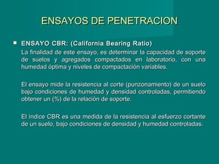 ENSAYOS DE PENETRACIONENSAYOS DE PENETRACION
 ENSAYO CBR: (California Bearing Ratio)ENSAYO CBR: (California Bearing Ratio)
La finalidad de este ensayo, es determinar la capacidad de soporteLa finalidad de este ensayo, es determinar la capacidad de soporte
de suelos y agregados compactados en laboratorio, con unade suelos y agregados compactados en laboratorio, con una
humedad óptima y niveles de compactación variables.humedad óptima y niveles de compactación variables.
El ensayo mide la resistencia al corte (punzonamiento) de un sueloEl ensayo mide la resistencia al corte (punzonamiento) de un suelo
bajo condiciones de humedad y densidad controladas, permitiendobajo condiciones de humedad y densidad controladas, permitiendo
obtener un (%) de la relación de soporte.obtener un (%) de la relación de soporte.
El índice CBR es una medida de la resistencia al esfuerzo cortanteEl índice CBR es una medida de la resistencia al esfuerzo cortante
de un suelo, bajo condiciones de densidad y humedad controladas.de un suelo, bajo condiciones de densidad y humedad controladas.
 