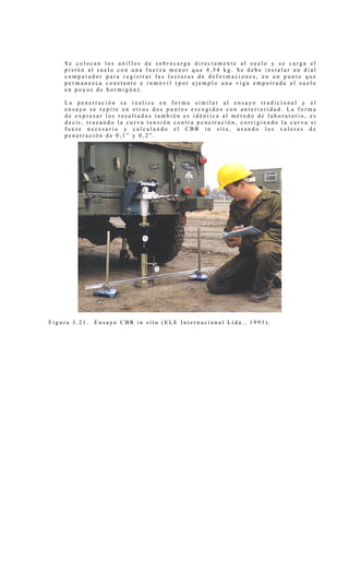 S e c o l o c a n l o s a n i l l o s d e s o b r e c a r g a d i r e c t a m e n t e a l s u e l o y s e c a r g a e l
p i s t ó n a l s u e l o c o n u n a f u e r z a m e n o r q u e 4 , 5 4 k g . S e d e b e i n s t a l a r u n d i a l
c o m p a r a d o r p a r a r e g i s t r a r l a s l e c t u r a s d e d e f o r m a c i o n e s , e n u n p u n t o q u e
p e r m a n e z c a c o n s t a n t e e i n m ó v i l ( p o r e j e m p l o u n a v i g a e m p o t r a d a a l s u e l o
e n p o y o s d e h o r m i g ó n ) .
L a p e n e t r a c i ó n s e r e a l i z a e n f o r m a s i m i l a r a l e n s a y o t r a d i c i o n a l y e l
e n s a y o s e r e p i t e e n o t r o s d o s p u n t o s e s c o g i d o s c o n a n t e r i o r i d a d . L a f o r m a
d e e x p r e s a r l o s r e s u l t a d o s t a m b i é n e s i d é n t i c a a l m é t o d o d e l a b o r a t o r i o , e s
d e c i r , t r a z a n d o l a c u r v a t e n s i ó n c o n t r a p e n e t r a c i ó n , c o r r i g i e n d o l a c u r v a s i
f u e s e n e c e s a r i o y c a l c u l a n d o e l C B R i n s i t u , u s a n d o l o s v a l o r e s d e
p e n e t r a c i ó n d e 0 , 1 ” y 0 , 2 ” .
F i g u r a 3 . 2 1 . E n s a y o C B R i n s i t u ( E L E I n t e r n a c i o n a l L t d a . , 1 9 9 3 ) .
 