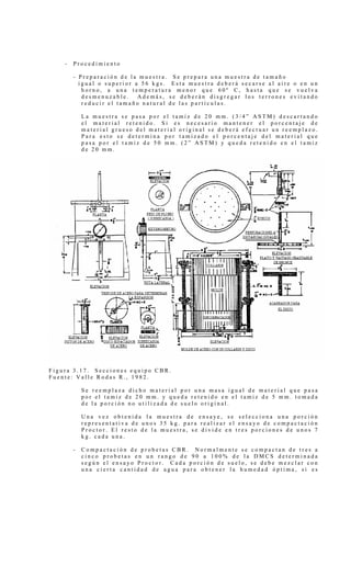 - P r o c e d i m i e n t o
- P r e p a r a c i ó n d e l a m u e s t r a . S e p r e p a r a u n a m u e s t r a d e t a m a ñ o
i g u a l o s u p e r i o r a 5 6 k g s . E s t a m u e s t r a d e b e r á s e c a r s e a l a i r e o e n u n
h o r n o , a u n a t e m p e r a t u r a m e n o r q u e 6 0 º C , h a s t a q u e s e v u e l v a
d e s m e n u z a b l e . A d e m á s , s e d e b e r á n d i s g r e g a r l o s t e r r o n e s e v i t a n d o
r e d u c i r e l t a m a ñ o n a t u r a l d e l a s p a r t í c u l a s .
L a m u e s t r a s e p a s a p o r e l t a m i z d e 2 0 m m . ( 3 / 4 ” A S T M ) d e s c a r t a n d o
e l m a t e r i a l r e t e n i d o . S i e s n e c e s a r i o m a n t e n e r e l p o r c e n t a j e d e
m a t e r i a l g r u e s o d e l m a t e r i a l o r i g i n a l s e d e b e r á e f e c t u a r u n r e e m p l a z o .
P a r a e s t o s e d e t e r m i n a p o r t a m i z a d o e l p o r c e n t a j e d e l m a t e r i a l q u e
p a s a p o r e l t a m i z d e 5 0 m m . ( 2 ” A S T M ) y q u e d a r e t e n i d o e n e l t a m i z
d e 2 0 m m .
F i g u r a 3 . 1 7 . S e c c i o n e s e q u i p o C B R .
F u e n t e : V a l l e R o d a s R . , 1 9 8 2 .
S e r e e m p l a z a d i c h o m a t e r i a l p o r u n a m a s a i g u a l d e m a t e r i a l q u e p a s a
p o r e l t a m i z d e 2 0 m m . y q u e d a r e t e n i d o e n e l t a m i z d e 5 m m . t o m a d a
d e l a p o r c i ó n n o u t i l i z a d a d e s u e l o o r i g i n a l .
U n a v e z o b t e n i d a l a m u e s t r a d e e n s a y e , s e s e l e c c i o n a u n a p o r c i ó n
r e p r e s e n t a t i v a d e u n o s 3 5 k g . p a r a r e a l i z a r e l e n s a y o d e c o m p a c t a c i ó n
P r o c t o r . E l r e s t o d e l a m u e s t r a , s e d i v i d e e n t r e s p o r c i o n e s d e u n o s 7
k g . c a d a u n a .
- C o m p a c t a c i ó n d e p r o b e t a s C B R . N o r m a l m e n t e s e c o m p a c t a n d e t r e s a
c i n c o p r o b e t a s e n u n r a n g o d e 9 0 a 1 0 0 % d e l a D M C S d e t e r m i n a d a
s e g ú n e l e n s a y o P r o c t o r . C a d a p o r c i ó n d e s u e l o , s e d e b e m e z c l a r c o n
u n a c i e r t a c a n t i d a d d e a g u a p a r a o b t e n e r l a h u m e d a d ó p t i m a , s i e s
 