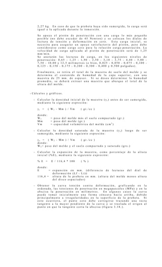 2 , 2 7 k g . E n c a s o d e q u e l a p r o b e t a h a y a s i d o s u m e r g i d a , l a c a r g a s e r á
i g u a l a l a a p l i c a d a d u r a n t e l a i n m e r s i ó n .
S e a p o y a e l p i s t ó n d e p e n e t r a c i ó n c o n u n a c a r g a l o m á s p e q u e ñ a
p o s i b l e ( n o d e b e e x c e d e r d e 4 5 N e w t o n ) y s e c o l o c a n l o s d i a l e s d e
l e c t u r a d e t e n s i ó n y d e f o r m a c i ó n e n c e r o . E s t a c a r g a i n i c i a l , s e
n e c e s i t a p a r a a s e g u r a r u n a p o y o s a t i s f a c t o r i o d e l p i s t ó n , p e r o d e b e
c o n s i d e r a r s e c o m o c a r g a c e r o p a r a l a r e l a c i ó n c a r g a - p e n e t r a c i ó n . L a
v e l o c i d a d d e c a r g a a p l i c a d a a l p i s t ó n d e p e n e t r a c i ó n s e r á d e 1 , 2 5
m m / m i n .
S e a n o t a r á n l a s l e c t u r a s d e c a r g a , e n l o s s i g u i e n t e s n i v e l e s d e
p e n e t r a c i ó n : 0 , 6 5 - 1 , 2 5 - 1 , 9 0 - 2 , 5 0 - 3 , 1 0 - 3 , 7 5 - 4 , 4 0 - 5 , 0 0 -
7 , 5 0 - 1 0 , 0 0 y 1 2 , 5 m i l í m e t r o s ( o b i e n , 0 , 0 2 5 - 0 , 0 5 0 - 0 , 0 7 5 - 0 , 1 0 0 -
0 , 1 2 5 - 0 , 1 5 0 - 0 , 1 7 5 - 0 , 2 0 0 - 0 , 3 0 0 - 0 , 4 0 0 y 0 , 5 0 0 p u l g a d a s ) .
F i n a l m e n t e , s e r e t i r a e l t o t a l d e l a m u e s t r a d e s u e l o d e l m o l d e y s e
d e t e r m i n a e l c o n t e n i d o d e h u m e d a d d e l a c a p a s u p e r i o r , c o n u n a
m u e s t r a d e 2 5 m m . d e e s p e s o r . S i s e d e s e a d e t e r m i n a r l a h u m e d a d
p r o m e d i o , s e d e b e r á e x t r a e r u n a m u e s t r a q u e a b a r q u e e l t o t a l d e l a
a l t u r a d e l m o l d e .
- C á l c u l o s y g r á f i c o s .
- C a l c u l a r l a d e n s i d a d i n i c i a l d e l a m u e s t r a ( γ i ) a n t e s d e s e r s u m e r g i d a ,
m e d i a n t e l a s i g u i e n t e e x p r e s i ó n :
γ i = ( W 1 - M m ) / V m ( g r . / c c )
d o n d e :
W 1 = p e s o d e l m o l d e m á s e l s u e l o c o m p a c t a d o ( g r . )
M m = p e s o d e l m o l d e ( g r . )
V m = c a p a c i d a d v o l u m é t r i c a d e l m o l d e ( c m 3
)
- C a l c u l a r l a d e n s i d a d s a t u r a d a d e l a m u e s t r a ( γ s ) l u e g o d e s e r
s u m e r g i d a , m e d i a n t e l a s i g u i e n t e e x p r e s i ó n :
γ s = ( W 2 - M m ) / V m ( g r . / c c )
d o n d e :
W 2 = p e s o d e l m o l d e y e l s u e l o c o m p a c t a d o y s a t u r a d o ( g r s . )
- C a l c u l a r l a e x p a n s i ó n d e l a m u e s t r a , c o m o p o r c e n t a j e d e l a a l t u r a
i n i c i a l ( % E ) , m e d i a n t e l a s i g u i e n t e e x p r e s i ó n :
% E = E / 1 1 6 , 4 * 1 0 0 ( % )
d o n d e :
E = e x p a n s i ó n e n m m . ( d i f e r e n c i a d e l e c t u r a s d e l d i a l d e
d e f o r m a c i ó n ( L f - L i ) )
1 1 6 , 4 = a l t u r a d e l a p r o b e t a e n m m . ( a l t u r a d e l m o l d e m e n o s a l t u r a
d e l d i s c o e s p a c i a d o r )
- O b t e n e r l a c u r v a t e n s i ó n c o n t r a d e f o r m a c i ó n , g r a f i c a n d o e n l a
o r d e n a d a , l a s t e n s i o n e s d e p e n e t r a c i ó n e n m e g a p a s c a l e s ( M P a ) y e n l a
a b s c i s a l a p e n e t r a c i ó n e n m i l í m e t r o s . E n a l g u n o s c a s o s l a c u r v a
p u e d e t o m a r i n i c i a l m e n t e u n a f o r m a c ó n c a v a h a c i a a r r i b a , d e b i d o
p r i n c i p a l m e n t e a i r r e g u l a r i d a d e s e n l a s u p e r f i c i e d e l a p r o b e t a . S i
e s t o o c u r r i e r a , e l p u n t o c e r o d e b e c o r r e g i r s e t r a z a n d o u n a r e c t a
t a n g e n t e a l a m a y o r p e n d i e n t e d e l a c u r v a y s e t r a s l a d a e l o r i g e n a l
p u n t o e n q u e l a t a n g e n t e c o r t a l a a b s c i s a ( f i g u r a 3 . 1 8 . ) .
 