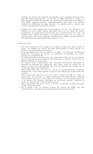 - U s a n d o l o s v a l o r e s d e t e n s i ó n ( c o r r e g i d o s o n o ) t o m a d o s d e l a s c u r v a s
t e n s i ó n c o n t r a p e n e t r a c i ó n , s e c a l c u l a e l C B R ( % ) p a r a 2 , 5 m m . y 5
m m . d e p e n e t r a c i ó n d i v i d i e n d o l a s t e n s i o n e s n o r m a l e s p o r 6 , 9 M P a . y
1 0 , 3 M P a . r e s p e c t i v a m e n t e , m u l t i p l i c á n d o l a s p o r 1 0 0 . S e c a l c u l a
t a m b i é n e l C B R p a r a l a c a r g a m á x i m a s i l a p e n e t r a c i ó n e s m e n o s q u e
5 m m . i n t e r p o l a n d o l a t e n s i ó n n o r m a l .
- U s a n d o l o s d a t o s o b t e n i d o s a n t e r i o r m e n t e d e l a s t r e s p r o b e t a s , s e
d i b u j a l a c u r v a C B R c o n t r a d e n s i d a d s e c a ( s i s e t r a t a d e s u e l o s
g r a n u l a r e s , s e g r a f i c a r á l a c u r v a s o l o c o n l a p e n e t r a c i ó n d e 5 m m . ; e n
c a m b i o p a r a s u e l o s a r c i l l o s o s , s e g r a f i c a r á n l a d e 2 , 5 y 5 m m . d e
p e n e t r a c i ó n ) . C o n e l l a s e p u e d e d e t e r m i n a r e l C B R c o r r e s p o n d i e n t e a
u n a d e n s i d a d s e c a p r e e s t a b l e c i d a ( f i g u r a 3 . 1 9 . ) .
- O b s e r v a c i o n e s .
- E n s u e l o s p l a s t i c o s , e l t i e m p o d e c u r a d o n o d e b e s e r m e n o r q u e 2 4
h o r a s , e n c a m b i o e n s u e l o s d e b a j a p l a s t i c i d a d e l p l a z o p u e d e s e r
m e n o r e i n c l u s o p o d r í a e l i m i n a r s e .
- S i l a d e n s i d a d a l a c u a l s e r e q u i e r e e l C B R , e s m e n o r q u e l a o b t e n i d a
m e d i a n t e 1 0 g o l p e s d e p i s ó n , s e c o m p a c t a l a p r o b e t a c o n m e n o r
e n e r g í a d e c o m p a c t a c i ó n .
- S i l a m u e s t r a d e s u e l o p r o v i e n e d e z o n a s d e s é r t i c a s e n q u e s e a s e g u r e
q u e l a s p r e c i p i t a c i o n e s a n u a l e s s o n i n f e r i o r e s a 5 0 m m . o n o n i e v a , s e
p u e d e e l i m i n a r l a i n m e r s i ó n .
- E n s u e l o s f i n o s o g r a n u l a r e s q u e a b s o r b e n f á c i l m e n t e h u m e d a d , s e
p e r m i t e u n p e r í o d o d e i n m e r s i ó n m á s c o r t o , p e r o n o m e n o r d e 2 4
h o r a s , y a q u e s e h a d e m o s t r a d o q u e c o n e s t e p e r í o d o d e t i e m p o , n o s e
v e r á n a f e c t a d o s l o s r e s u l t a d o s .
- P a r a s u e l o s d e l t i p o A - 3 , A - 2 - 5 , y A - 2 - 7 , e l p r o c e d i m i e n t o a a p l i c a r
( i n m e r s i ó n o n o ) , d e b e q u e d a r a c r i t e r i o d e l i n g e n i e r o r e s p o n s a b l e d e l
e s t u d i o .
- P a r a s u e l o s d e l t i p o A - 4 , A - 5 , A - 6 , A - 7 , c u a n d o e l C B R e n 5 m m . e s
m a y o r q u e e n 2 , 5 m m . , s e d e b e c o n f i r m a r c o n i n f o r m a c i ó n o b t e n i d a
c o n e n s a y o s p r e v i o s , o b i e n r e p e t i r e l e n s a y o . S i l o s e n s a y o s p r e v i o s
o e l e n s a y o d e c h e q u e o e n t r e g a n u n r e s u l t a d o s i m i l a r , e m p l e a r l a
r a z ó n d e s o p o r t e d e 5 m m . d e p e n e t r a c i ó n .
- P a r a s u e l o s d e l t i p o A - 1 , A - 2 - 4 , y A - 2 - 6 , s e c a l c u l a e l C B R s ó l o p a r a
5 m m . d e p e n e t r a c i ó n .
- E n l a t a b l a 3 . 2 0 . s e i n d i c a n r a n g o s d e v a l o r e s d e C B R , c o n u n a
c l a s i f i c a c i ó n y p o s i b l e s u s o c o m o m a t e r i a l d e c o n s t r u c c i ó n .
 