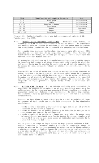 C B R C l a s i f i c a c i ó n c u a l i t a t i v a d e l s u e l o U s o
2 - 5 M u y m a l a S u b - r a s a n t e
5 - 8 M a l a S u b - r a s a n t e
8 - 2 0 R e g u l a r – B u e n a S u b - r a s a n t e
2 0 - 3 0 E x c e l e n t e S u b - r a s a n t e
3 0 - 6 0 B u e n a S u b - b a s e
6 0 - 8 0 B u e n a B a s e
8 0 - 1 0 0 E x c e l e n t e B a s e
F i g u r a 3 . 2 0 . T a b l a d e c l a s i f i c a c i ó n y u s o d e l s u e l o s e g ú n e l v a l o r d e C B R .
F u e n t e : A s s i s A . , 1 9 8 8 .
3 . 4 . 2 . M é t o d o p a r a m u e s t r a s i n a l t e r a d a s . M e d i a n t e e s t e m é t o d o , s e
d e t e r m i n a e l C B R d e u n s u e l o c o h e s i v o e n e s t a d o n a t u r a l . S e d i f e r e n c i a
d e l a n t e r i o r s ó l o e n l a t o m a d e m u e s t r a s , y a q u e l o s p a s o s p a r a d e t e r m i n a r
l a s p r o p i e d a d e s e x p a n s i v a s y l a r e s i s t e n c i a a l a p e n e t r a c i ó n s o n s i m i l a r e s .
S e t o m a r á n t r e s m u e s t r a s i n a l t e r a d a s , e m p l e a n d o p a r a e l l o m o l d e s C B R
a r m a d o s e n l o s e x t r e m o s d e s u r e s p e c t i v o c o l l a r í n . P a r a f a c i l i t a r e l
h i n c h a m i e n t o d e l m o l d e , e l c o l l a r í n q u e s e a p o y a s o b r e l a s u p e r f i c i e d e l
t e r r e n o t e n d r á s u s b o r d e s c o r t a n t e s .
E l p r o c e d i m i e n t o c o n s i s t e e n i r c o m p r i m i e n d o o h i n c a n d o e l m o l d e c o n t r a
l a s u p e r f i c i e d e l t e r r e n o y a l m i s m o t i e m p o r e t i r a n d o e l s u e l o d e a l r e d e d o r
d e l m o l d e , h a s t a q u e l a m u e s t r a d e s u e l o e n t r e e n e l c o l l a r í n s u p e r i o r p o r
l o m e n o s 2 5 m m . , c u i d a n d o r e d u c i r a l m í n i m o l a s p e r t u r b a c i o n e s d e l a
m u e s t r a .
F i n a l m e n t e , s e r e t i r a e l m o l d e r e a l i z a n d o u n m o v i m i e n t o c o m o c o r t a n d o e l
s u e l o , s e r e t i r a e l c o l l a r í n s u p e r i o r , s e e n r a s a n a m b a s c a r a s d e l a m u e s t r a
y s e l e s v i e r t e p a r a f i n a s ó l i d a d e r r e t i d a c o n e l f i n d e e v i t a r p é r d i d a s d e
h u m e d a d e n e l t r a s l a d o a l l a b o r a t o r i o . E l p e s o u n i t a r i o y l a h u m e d a d
d e b e r á n s e r d e t e r m i n a d o s p o r m e d i o d e l e n s a y o d e d e n s i d a d i n s i t u ,
e l i g i e n d o u n l u g a r p r ó x i m o a a q u e l d e s d e d o n d e s e o b t u v i e r o n l a s
m u e s t r a s .
3 . 4 . 3 . M é t o d o C B R i n s i t u . E s u n m é t o d o a d e c u a d o p a r a d e t e r m i n a r l a
c a p a c i d a d d e s o p o r t e d e u n m a t e r i a l e n e l l u g a r d o n d e s e r á s o m e t i d o a l a s
s o l i c i t a c i o n e s d e l a e s t r u c t u r a q u e s o p o r t a r á . D e b e r í a r e a l i z a r s e c u a n d o s e
p r e s e n t e n m a t e r i a l e s d u d o s o s y e n m o v i m i e n t o s d e t i e r r a i m p o r t a n t e s .
B á s i c a m e n t e l a f a s e d e p e n e t r a c i ó n d e e s t e e n s a y o e s s i m i l a r a l a d e s c r i t a
a n t e r i o r m e n t e .
L o u s u a l e s d e t e r m i n a r p r i m e r o l a d e n s i d a d i n s i t u d e l m a t e r i a l e n e l l u g a r
d e e n s a y o , e l c u a l p u e d e s e r u s a d o b a j o c u a l q u i e r a d e l a s s i g u i e n t e s
c o n d i c i o n e s :
- c u a n d o i n s i t u l a d e n s i d a d y e l c o n t e n i d o d e a g u a s o n t a l q u e e l g r a d o d e
s a t u r a c i ó n e s d e u n 8 0 % o s u p e r i o r ,
- c u a n d o e l m a t e r i a l e s d e g r a n o s g r u e s o s y s u c o h e s i ó n e s t a l q u e n o s e
v e a a f e c t a d o p o r c a m b i o s e n l a h u m e d a d o
- c u a n d o e l m a t e r i a l h a e s t a d o e n e l l u g a r p o r v a r i o s a ñ o s . E n e s t o s c a s o s
L a h u m e d a d n o e s c o n s t a n t e p e r o f l u c t ú a d e n t r o d e r a n g o s e s t r e c h o s y e l
e n s a y o C B R i n s i t u s e c o n s i d e r a c o m o u n i n d i c a d o r s a t i s f a c t o r i o d e l a
c a p a c i d a d d e s o p o r t e d e l s u e l o .
P o r l o g e n e r a l s e e l i g e u n l u g a r d o n d e n o h a y a p i e d r a s m a y o r e s a 3 / 4 ” ,
d e b e r á r e m o v e r s e e l m a t e r i a l s u e l t o y n i v e l a r l a s u p e r f i c i e , l u e g o s e
c o l o c a u n s i s t e m a d e r e a c c i ó n m o n t a n d o u n g a t o , c o n a n i l l o d i n a m o m é t r i c o
y p i s t ó n , e n f o r m a v e r t i c a l , a p l i c a n d o l a r e a c c i ó n c o n u n v e h í c u l o c a r g a d o
u o t r o s i s t e m a ( f i g u r a 3 . 2 1 . ) . E n c a s o d e q u e e l p i s t ó n s e a c o l o c a d o e n
f o r m a h o r i z o n t a l , l a r e a c c i ó n s e r á d a d a p o r l a p a r e d c o n t r a r i a d e l p o z o
c o n s t r u i d o p a r a e s t e e f e c t o .
 