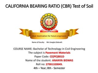 CALIFORNIA BEARING RATIO (CBR) Test of Soil
COURSE NAME: Bachelor of Technology in Civil Engineering
The subject is Pavement Materials
Paper Code: CE(PE)801D
Name of the student: ANANYA BISWAS
Roll no: 27901320049.
4th – Year; 8th - Semester
Name of Faculty: Mrs Sangita Debnath
 