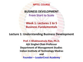 NPTEL COURSE
BUSINESS DEVELOPMENT
From Start to Scale
Week 1: Lectures 1 to 5
Business Fundamentals
Lecture 1: Understanding Business Development
Prof. C Bhaktavatsala Rao, Ph.D.
Ajit Singhvi Chair Professor
Department of Management Studies
Indian Institute of Technology Madras
and
Founder – LeaderCrest Academy
 