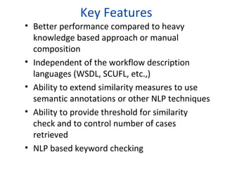 Key Features
• Better performance compared to heavy
  knowledge based approach or manual
  composition
• Independent of the workflow description
  languages (WSDL, SCUFL, etc.,)
• Ability to extend similarity measures to use
  semantic annotations or other NLP techniques
• Ability to provide threshold for similarity
  check and to control number of cases
  retrieved
• NLP based keyword checking
 