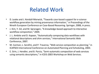 Related Work
•   D. Leake and J. Kendall-Morwick, “Towards case-based support for e-science
    workflow generation by mining provenance information,” in Proceedings of the
    Nineth European Conference on Case-Based Reasoning. Springer, 2008, in press.
•   J. Kim, Y. Gil, and M. Spraragen, “A knowledge-based approach to interactive
    workflow composition,” 2004.
•   J. L. Ambite and D. Kapoor, “Automatically composing data workflows with
    relational descriptions and shim services,” International Semantic Web
    Conference, 2007.
•   M. Carman, L. Serafini, and P. Traverso, “Web service composition as planning,” in
    ICAPS03 International Conference on Automated Planning and Scheduling, 2003.
•   E. Sirin, J. Hendler, and B. Parsia, “Semi-automatic composition of web services
    using semantic descriptions,” in ICEIS-2003 Workshop on Web Services.
 