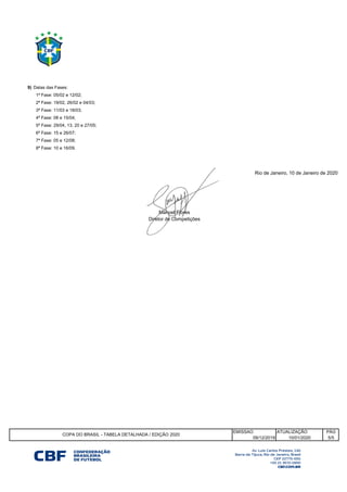 9) Datas das Fases:
EMISSAO
09/12/2019
4ª Fase: 08 e 15/04;
5ª Fase: 29/04, 13, 20 e 27/05;
6ª Fase: 15 e 26/07;
7ª Fase: 05 e 12/08;
8ª Fase: 10 e 16/09.
Rio de Janeiro, 10 de Janeiro de 2020
1ª Fase: 05/02 e 12/02;
2ª Fase: 19/02, 26/02 e 04/03;
3ª Fase: 11/03 e 18/03;
Manoel Flores
Diretor de Competições
COPA DO BRASIL - TABELA DETALHADA / EDIÇÃO 2020
ATUALIZAÇÃO PÁG
10/01/2020 5/5
 