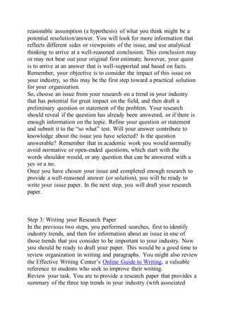 reasonable assumption (a hypothesis) of what you think might be a
potential resolution/answer. You will look for more information that
reflects different sides or viewpoints of the issue, and use analytical
thinking to arrive at a well-reasoned conclusion. This conclusion may
or may not bear out your original first estimate; however, your quest
is to arrive at an answer that is well-supported and based on facts.
Remember, your objective is to consider the impact of this issue on
your industry, so this may be the first step toward a practical solution
for your organization.
So, choose an issue from your research on a trend in your industry
that has potential for great impact on the field, and then draft a
preliminary question or statement of the problem. Your research
should reveal if the question has already been answered, or if there is
enough information on the topic. Refine your question or statement
and submit it to the “so what” test. Will your answer contribute to
knowledge about the issue you have selected? Is the question
answerable? Remember that in academic work you would normally
avoid normative or open-ended questions, which start with the
words shouldor would, or any question that can be answered with a
yes or a no.
Once you have chosen your issue and completed enough research to
provide a well-reasoned answer (or solution), you will be ready to
write your issue paper. In the next step, you will draft your research
paper.
Step 3: Writing your Research Paper
In the previous two steps, you performed searches, first to identify
industry trends, and then for information about an issue in one of
those trends that you consider to be important to your industry. Now
you should be ready to draft your paper. This would be a good time to
review organization in writing and paragraphs. You might also review
the Effective Writing Center’s Online Guide to Writing, a valuable
reference to students who seek to improve their writing.
Review your task. You are to provide a research paper that provides a
summary of the three top trends in your industry (with associated
 