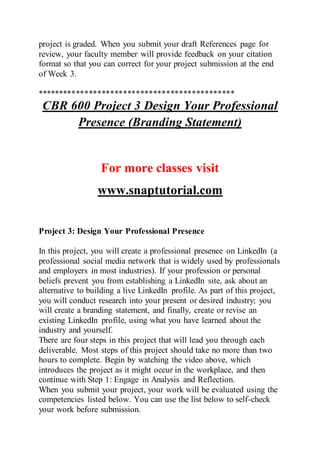 project is graded. When you submit your draft References page for
review, your faculty member will provide feedback on your citation
format so that you can correct for your project submission at the end
of Week 3.
**********************************************
CBR 600 Project 3 Design Your Professional
Presence (Branding Statement)
For more classes visit
www.snaptutorial.com
Project 3: Design Your Professional Presence
In this project, you will create a professional presence on LinkedIn (a
professional social media network that is widely used by professionals
and employers in most industries). If your profession or personal
beliefs prevent you from establishing a LinkedIn site, ask about an
alternative to building a live LinkedIn profile. As part of this project,
you will conduct research into your present or desired industry; you
will create a branding statement, and finally, create or revise an
existing LinkedIn profile, using what you have learned about the
industry and yourself.
There are four steps in this project that will lead you through each
deliverable. Most steps of this project should take no more than two
hours to complete. Begin by watching the video above, which
introduces the project as it might occur in the workplace, and then
continue with Step 1: Engage in Analysis and Reflection.
When you submit your project, your work will be evaluated using the
competencies listed below. You can use the list below to self-check
your work before submission.
 