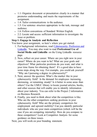  1.1: Organize document or presentation clearly in a manner that
promotes understanding and meets the requirements of the
assignment.
 1.4: Tailor communications to the audience.
 1.5: Use sentence structure appropriate to the task, message and
audience.
 1.6: Follow conventions of Standard Written English.
 2.2: Locate and access sufficient information to investigate the
issue or problem.
Step 1: Engage in Analysis and Reflection
You know your assignment, so here’s where you get started.
1. For background information, read Cybersecurity Profession and
LinkedIn. You may also want to read Professional Use of
Social Media and LinkedIn on the Using LinkedIn resource
page.
2. Now, reflect on your career: Where are you right now in your
career? Where do you want to be? What are your goals and
objectives? What particular positions do you want, and what is
your time frame for obtaining them? It’s a good idea to have
some steps along the way. For example, you could ask yourself
“Why am I pursuing a degree in cybersecurity?”
3. Next, answer the question: What’s the market like in your
cybersecurity field? Is the demand for employees increasing,
decreasing, or remaining steady? Is it better in some areas than
others? Use the UMUC library to locate journal articles, books,
and other sources that will enable you to identify information
about your industry. You can refer to the Project 2 information
on Business Research.
4. Finally, you need to think about what the competition is like.
Who are the other competitors seeking positions in your
cybersecurity field? Who are the primary competitors for
employment and upward mobility? Can you identify particular
individuals who are your main competition (which will be the
case if you are competing internally). How do you compare to
these competitors? Look at Competitor Analysis for some
guidance on these issues.
Next, you will work on your branding statement.
 