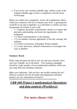 2. If you revise your existing LinkedIn page, submit a copy of the
original LinkedIn page to show a comparison with the newly
revised page.
Before you submit your assignment, review the competencies below,
which your instructor will use to evaluate your work. A good practice
would be to use each competency as a self-check to confirm you have
incorporated all of them in your work.
 1.1: Organize document or presentation clearly in a manner that
promotes understanding and meets the requirements of the
assignment.
 1.4: Tailor communications to the audience.
 1.5: Use sentence structure appropriate to the task, message and
audience.
 1.6: Follow conventions of Standard Written English.
 2.2: Locate and access sufficient information to investigate the
issue or problem.
Summary Board
Please copy and paste the link to your site and your summary from
your new LinkedIn site in the below. Your summary paragraph
should be a tight synopsis of your professional attributes, which you
can recap from your branding statement.
Share your experience. Did you have any trouble creating the site?
Did your research into the top trends and employment potential
produce any new information of interest?
**********************************************
CBR 600 Project 4 mathematical Operations
and data analysis (Workforce)
For more classes visit
 