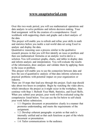 www.snaptutorial.com
Over this two-week period, you will use mathematical operations and
data analysis to solve problems and inform decision making. Your
final assignment will be the creation of a comprehensive Excel
workbook with supporting charts and graphs and a short analysis of
the data.
This project will enable you to refresh and refine your skills in math
and statistics before you tackle a real-world data set using Excel to
analyze and display the data.
Quantitative reasoning uses a process similar to the qualitative
research process in that you will first identify an issue or problem and
then use mathematical formulas or an analytic tool to derive a
solution. You will construct graphs, charts, and tables to display data
and inform analysis and interpretation. You will evaluate the results
of the information, draw analyses and validate them by applying them
to the issue or problem.
This project will enable you to see the connection between data and
how the use of quantitative analysis of that data informs solutions to
practical problems with potential impact on your organization or
industry.
There are 10 steps that lead you through this project. Each step should
take about two hours to complete. Begin by watching the video above,
which introduces the project as it might occur in the workplace, then
continue with Step 1: Refresh Your Math, Statistics, and Excel Skills.
When you submit your project, your work will be evaluated using the
competencies listed below. You can use the list below to self-check
your work before submission.
 1.1: Organize document or presentation clearly in a manner that
promotes understanding and meets the requirements of the
assignment.
 1.2: Develop coherent paragraphs or points so that each is
internally unified and so that each functions as part of the whole
document or presentation.
 1.4: Tailor communications to the audience.
 