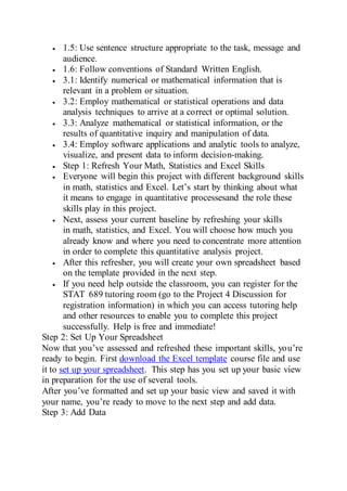  1.5: Use sentence structure appropriate to the task, message and
audience.
 1.6: Follow conventions of Standard Written English.
 3.1: Identify numerical or mathematical information that is
relevant in a problem or situation.
 3.2: Employ mathematical or statistical operations and data
analysis techniques to arrive at a correct or optimal solution.
 3.3: Analyze mathematical or statistical information, or the
results of quantitative inquiry and manipulation of data.
 3.4: Employ software applications and analytic tools to analyze,
visualize, and present data to inform decision-making.
 Step 1: Refresh Your Math, Statistics and Excel Skills
 Everyone will begin this project with different background skills
in math, statistics and Excel. Let’s start by thinking about what
it means to engage in quantitative processesand the role these
skills play in this project.
 Next, assess your current baseline by refreshing your skills
in math, statistics, and Excel. You will choose how much you
already know and where you need to concentrate more attention
in order to complete this quantitative analysis project.
 After this refresher, you will create your own spreadsheet based
on the template provided in the next step.
 If you need help outside the classroom, you can register for the
STAT 689 tutoring room (go to the Project 4 Discussion for
registration information) in which you can access tutoring help
and other resources to enable you to complete this project
successfully. Help is free and immediate!
Step 2: Set Up Your Spreadsheet
Now that you’ve assessed and refreshed these important skills, you’re
ready to begin. First download the Excel template course file and use
it to set up your spreadsheet. This step has you set up your basic view
in preparation for the use of several tools.
After you’ve formatted and set up your basic view and saved it with
your name, you’re ready to move to the next step and add data.
Step 3: Add Data
 