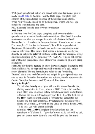 With your spreadsheet set up and saved with your last name, you’re
ready to add data. In Section 1 on the Data page, complete each
column of the spreadsheet to arrive at the desired calculations.
When you’re ready, move on to the next step, where you will use
functions to summarize the data.
PRO Example for add data to your spreadsheet
Add Data
In Section 1 on the Data page, complete each column of the
spreadsheet to arrive at the desired calculations. Use Excel formulas
to demonstrate that you can perform the calculations in Excel.
Remember, a cell address is the combination of a column and a row.
For example, C11 refers to Column C, Row 11 in a spreadsheet.
Reminder: Occasionally in Excel, you will create an unintentional
circular reference. This means that within a formula in a cell, you
directly or indirectly referred to (back to) the cell. For example, while
entering a formula in A3, you enter =A1+A2+A3. This is not correct
and will result in an error. Excel allows you to remove or allow these
references.
Hint: Another helpful feature in Excel is Paste Special. Mastering this
feature allows you to copy and paste all elements of a cell, or just
select elements like the formula, the value or the formatting.
"Names" are a way to define cells and ranges in your spreadsheet and
can be used in formulas. For review and refresh, see the resources for
Create Complex Formulas and Work with Functions.
Ready to Begin?
1. To calculate hourly rate, you will use the annual hourly rate
already computed in Excel, which is 2080. This is the number
most often used in annual salary calculations based on full time,
40 hours per week, 52 weeks per year. In E11 (or the first cell in
the Hrly Rate column), create a formula that calculates the
hourly rate for each employee, by referencing the employee’s
salary in Column D, divided by the value of annual hours, 2080.
To do this, you will create a simple
formula: =D11/2080 Complete the calculations for the
remainder of Column E. If you don’t want to do this cell by cell,
you can create a new formula that will let you use that same
 
