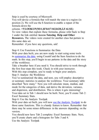 Snip is used by courtesy of Microsoft.
You will devise a formula that will match the state to a region (in
position 2). We will use the $ function to enable a repeat of the
formula down the
column. =VLOOKUP(M11,$F$417:$G$420,2,FALSE)
To view videos that explain these formulas, please refer back to Step
1 under the link entitled Access Tutoring Help and Other
Resources. The videos were created for another class but pertain to
this same data set.
Remember: if you have any questions, ask!
Step 4: Use Functions to Summarize the Data
With your data built, you are now ready to start using some tools
to summarize the data, using Countif and the Sum function to do the
math. In this step, you'll begin to see patterns in the data and the story
of the workforce.
Take a breather here if you need it. You should strive to work through
the first four steps this week. Check in with your instructor.
With this step complete, you’re ready to begin your analysis.
Step 5: Analyze the Workforce
You’ve summarized the data, and next, you will employ descriptive
or summary statistics to analyze the workforce. Your summary table
described "how many." Now you will calculate mean, median, and
mode for the categories of data, and derive the deviation, variance,
and dispersion, and distribution. This is where it gets interesting!
Your data set in Tab 1 should now be built. Next, you’ll create Tab 2:
Excel Summary Stats.
Step 6: Use the Analysis Toolpak
With your data set built, you will now use the Analysis Toolpak to do
those same functions. This is a handy feature to know. Remember that
there may be some minor differences in the answers depending on the
version.
You should now have Tab 2 complete: Excel Summary Stats. Next,
you’ll create charts and a histogram for Tabs 3 and 4.
Use the Analysis Toolpak
 