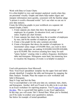 Work with Data to Create Charts
It is often helpful to view and interpret analytical results when they
are presented visually. Graphs and charts help readers digest and
interpret information more quickly, consistent with the familiar adage
"a picture is worth a thousand words." Let’s see what we can see in
your data analysis.
Create the following graphs in your workbook on a separate tab
named Graphs_Charts:
1. Create separate pie charts that show the percentage of
employees by a) gender, b) education level, and c) marital
status. Explore pie chart formats.
2. Create separate bar charts that show the a) number of employees
by race, and b) the number of employee per state.
3. Create a line graph for the sales summary provided.
4. Create a histogram that shows the number of employees in
incremental salary ranges of $10,000. Here, you want to show
how many employees are making 0-$10,000, $10,999-$20,000,
up to $210,000.This involves counting how many for each
"salary bucket," creating what is called a frequency distribution
table and histogram. Histograms seem hard, but mastering how
to visualize the frequency of events is so helpful in analysis!
Used with permission from Microsoft.
Note: Your Excel spreadsheet template has the upper limit and labels
already identified. Complete the table and histogram by engaging the
Data Analysis Toolpak. Place the output on a new worksheet and
label it Histogram.
Step 8: Copy and Sort the Data
You’ve accomplished a lot with your data set, summary stats, charts,
and histograms. Another skill you’ll need to be able to do is sort data
in an Excel worksheet for reporting purposes. You’ll copy and sort
the data.. This is a good skill that applies to any Excel application.
In this step, you will create Tab 5: Sorted Data. When you’re finished,
you’ll be ready to conduct your quantitative analysis.
See below for example of sorted spreadsheet.
 