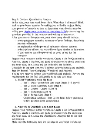 Step 9: Conduct Quantitative Analysis
In this step, your hard work bears fruit. What does it all mean? Think
back to your boss's reasons for tasking you with this project. Bring
your powers of analysis to bear to determine what the data may be
telling you. Apply your quantitative reasoning skillsby answering the
questions provided in the resource and writing a short essay.
After you answer the questions, your short essay should include:
 a one-paragraph narrative summary of your findings, describing
patterns of interest
 an explanation of the potential relevance of such patterns
 a description of how you would investigate further to determine
if your results could be perceived as good or bad for the
company.
Prepare your response in this workbook. Create a tab for Quantitative
Analysis, create a text box, and paste your answers to above questions
and your essay in it. Move the tab to the first tab position.
Good job! In the next step, you’ll submit your workbook and analysis.
Step 10: Submit Your Completed Workbook and Analysis
You’re now ready to submit your workbook and analysis. Review the
requirements for the final deliverable to be sure you have:
1. Excel Workbook with Six Tabs
o Tab 1: Data—completed data sheet (Steps 1–6 above)
o Tab 2: Excel Summary Stats (Step 6)
o Tab 3: Graphs—Charts (Step 7)
o Tab 4: Histogram (Step 7)
o Tab 5: Sorted Data (Step 8)
Quantitative Analysis (Step 9; see detail below and move
to first position upon completion.)
2. Answers to Questions and Short Essay
Prepare your response in this workbook. Create a tab for Quantitative
Analysis, create a text box, and paste your answers to the questions
and your essay in it. Move the Quantitative Analysis tab to the first
tab position.
Make sure the following tabs are included in your final workbook:
 