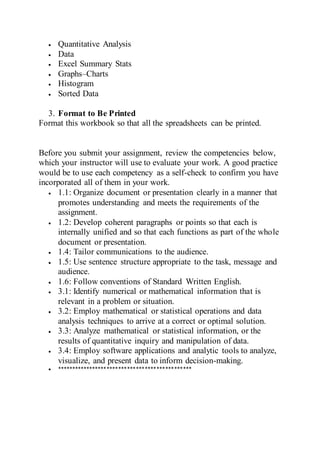  Quantitative Analysis
 Data
 Excel Summary Stats
 Graphs–Charts
 Histogram
 Sorted Data
3. Format to Be Printed
Format this workbook so that all the spreadsheets can be printed.
Before you submit your assignment, review the competencies below,
which your instructor will use to evaluate your work. A good practice
would be to use each competency as a self-check to confirm you have
incorporated all of them in your work.
 1.1: Organize document or presentation clearly in a manner that
promotes understanding and meets the requirements of the
assignment.
 1.2: Develop coherent paragraphs or points so that each is
internally unified and so that each functions as part of the whole
document or presentation.
 1.4: Tailor communications to the audience.
 1.5: Use sentence structure appropriate to the task, message and
audience.
 1.6: Follow conventions of Standard Written English.
 3.1: Identify numerical or mathematical information that is
relevant in a problem or situation.
 3.2: Employ mathematical or statistical operations and data
analysis techniques to arrive at a correct or optimal solution.
 3.3: Analyze mathematical or statistical information, or the
results of quantitative inquiry and manipulation of data.
 3.4: Employ software applications and analytic tools to analyze,
visualize, and present data to inform decision-making.
 **********************************************
 