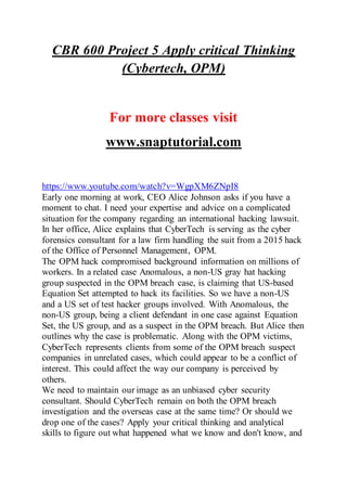 CBR 600 Project 5 Apply critical Thinking
(Cybertech, OPM)
For more classes visit
www.snaptutorial.com
https://www.youtube.com/watch?v=WgpXM6ZNpI8
Early one morning at work, CEO Alice Johnson asks if you have a
moment to chat. I need your expertise and advice on a complicated
situation for the company regarding an international hacking lawsuit.
In her office, Alice explains that CyberTech is serving as the cyber
forensics consultant for a law firm handling the suit from a 2015 hack
of the Office of Personnel Management, OPM.
The OPM hack compromised background information on millions of
workers. In a related case Anomalous, a non-US gray hat hacking
group suspected in the OPM breach case, is claiming that US-based
Equation Set attempted to hack its facilities. So we have a non-US
and a US set of test hacker groups involved. With Anomalous, the
non-US group, being a client defendant in one case against Equation
Set, the US group, and as a suspect in the OPM breach. But Alice then
outlines why the case is problematic. Along with the OPM victims,
CyberTech represents clients from some of the OPM breach suspect
companies in unrelated cases, which could appear to be a conflict of
interest. This could affect the way our company is perceived by
others.
We need to maintain our image as an unbiased cyber security
consultant. Should CyberTech remain on both the OPM breach
investigation and the overseas case at the same time? Or should we
drop one of the cases? Apply your critical thinking and analytical
skills to figure out what happened what we know and don't know, and
 