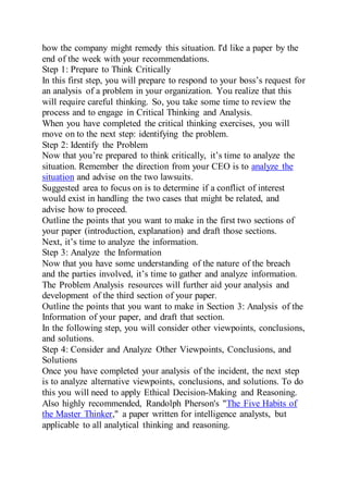 how the company might remedy this situation. I'd like a paper by the
end of the week with your recommendations.
Step 1: Prepare to Think Critically
In this first step, you will prepare to respond to your boss’s request for
an analysis of a problem in your organization. You realize that this
will require careful thinking. So, you take some time to review the
process and to engage in Critical Thinking and Analysis.
When you have completed the critical thinking exercises, you will
move on to the next step: identifying the problem.
Step 2: Identify the Problem
Now that you’re prepared to think critically, it’s time to analyze the
situation. Remember the direction from your CEO is to analyze the
situation and advise on the two lawsuits.
Suggested area to focus on is to determine if a conflict of interest
would exist in handling the two cases that might be related, and
advise how to proceed.
Outline the points that you want to make in the first two sections of
your paper (introduction, explanation) and draft those sections.
Next, it’s time to analyze the information.
Step 3: Analyze the Information
Now that you have some understanding of the nature of the breach
and the parties involved, it’s time to gather and analyze information.
The Problem Analysis resources will further aid your analysis and
development of the third section of your paper.
Outline the points that you want to make in Section 3: Analysis of the
Information of your paper, and draft that section.
In the following step, you will consider other viewpoints, conclusions,
and solutions.
Step 4: Consider and Analyze Other Viewpoints, Conclusions, and
Solutions
Once you have completed your analysis of the incident, the next step
is to analyze alternative viewpoints, conclusions, and solutions. To do
this you will need to apply Ethical Decision-Making and Reasoning.
Also highly recommended, Randolph Pherson's "The Five Habits of
the Master Thinker," a paper written for intelligence analysts, but
applicable to all analytical thinking and reasoning.
 