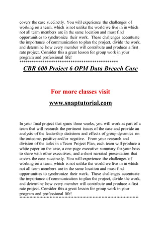 covers the case succinctly. You will experience the challenges of
working on a team, which is not unlike the world we live in in which
not all team members are in the same location and must find
opportunities to synchronize their work. These challenges accentuate
the importance of communication to plan the project, divide the work,
and determine how every member will contribute and produce a first
rate project. Consider this a great lesson for group work in your
program and professional life!
**********************************************
CBR 600 Project 6 OPM Data Breach Case
For more classes visit
www.snaptutorial.com
In your final project that spans three weeks, you will work as part of a
team that will research the pertinent issues of the case and provide an
analysis of the leadership decisions and effects of group dynamics on
the outcome, positive and/or negative. From your research and
division of the tasks in a Team Project Plan, each team will produce a
white paper on the case, a one-page executive summary for your boss
to share with other executives, and a short narrated presentation that
covers the case succinctly. You will experience the challenges of
working on a team, which is not unlike the world we live in in which
not all team members are in the same location and must find
opportunities to synchronize their work. These challenges accentuate
the importance of communication to plan the project, divide the work,
and determine how every member will contribute and produce a first
rate project. Consider this a great lesson for group work in your
program and professional life!
*********************************************************************************
 