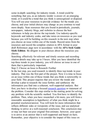 some in-depth searching for industry trends. A trend could be
something that you, as an industry insider is aware of, an emerging
trend, or it could be a trend that you think is unrecognized or disputed.
You will use your resources to provide evidence for the trends you
choose, and your initial choices may change as you continue to read
more deeply. Scan resources that you found in periodicals, journals,
newspapers, industry blogs, and websites to choose the best
references to help you devise the top trends. Use industry-specific
keywords and industry codes, and take notes on resources as you read
because you will be building on this research in the next step when
you choose an issue within one of the trends. Record notes from the
resources and record the complete citation in APA format in your
draft References page now in accordance with the APA Style Guide
Sixth Edition. Be diligent in your choices about the resources you
choose.
Searching effectively for relevant and timely sources and recording
citation details may take up to 3 hours. After you have identified the
top three trends in your industry, you will choose an issue in one of
them that is particularly important.
Step 2: Choose an Issue to Research Further
In the last step, you used research to identify three top trends in your
industry. That was the first part of the project. Now it is time to focus
on an issue within one of those trends that you think is noteworthy in
your field. This project requires that you review the trends and
develop a plan to research the issue further, and synthesize the
information you find into a coherent, well-supported analysis. But
first, you have to develop a focused research question or statement of
the problem. Consider this step similar to the starting point for solving
any problem with the scientific method. You first have to identify the
problem. Then, when you have researched a bit more, you will form a
reasonable assumption (a hypothesis) of what you think might be a
potential resolution/answer. You will look for more information that
reflects different sides or viewpoints of the issue, and use analytical
thinking to arrive at a well-reasoned conclusion. This conclusion may
or may not bear out your original first estimate; however, your quest
is to arrive at an answer that is well-supported and based on facts.
Remember, your objective is to consider the impact of this issue on
 