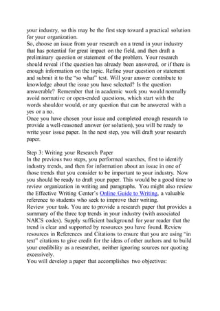 your industry, so this may be the first step toward a practical solution
for your organization.
So, choose an issue from your research on a trend in your industry
that has potential for great impact on the field, and then draft a
preliminary question or statement of the problem. Your research
should reveal if the question has already been answered, or if there is
enough information on the topic. Refine your question or statement
and submit it to the “so what” test. Will your answer contribute to
knowledge about the issue you have selected? Is the question
answerable? Remember that in academic work you would normally
avoid normative or open-ended questions, which start with the
words shouldor would, or any question that can be answered with a
yes or a no.
Once you have chosen your issue and completed enough research to
provide a well-reasoned answer (or solution), you will be ready to
write your issue paper. In the next step, you will draft your research
paper.
Step 3: Writing your Research Paper
In the previous two steps, you performed searches, first to identify
industry trends, and then for information about an issue in one of
those trends that you consider to be important to your industry. Now
you should be ready to draft your paper. This would be a good time to
review organization in writing and paragraphs. You might also review
the Effective Writing Center’s Online Guide to Writing, a valuable
reference to students who seek to improve their writing.
Review your task. You are to provide a research paper that provides a
summary of the three top trends in your industry (with associated
NAICS codes). Supply sufficient background for your reader that the
trend is clear and supported by resources you have found. Review
resources in References and Citations to ensure that you are using “in
text” citations to give credit for the ideas of other authors and to build
your credibility as a researcher, neither ignoring sources nor quoting
excessively.
You will develop a paper that accomplishes two objectives:
 