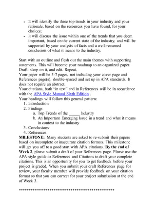  It will identify the three top trends in your industry and your
rationale, based on the resources you have found, for your
choices;
 It will discuss the issue within one of the trends that you deem
important, based on the current state of the industry, and will be
supported by your analysis of facts and a well-reasoned
conclusion of what it means to the industry.
Start with an outline and flesh out the main themes with supporting
statements. This will become your roadmap to an organized paper.
Draft, sleep on it, and edit. Repeat.
Your paper will be 5-7 pages, not including your cover page and
References page(s), double-spaced and set up in APA standards. It
does not require an abstract.
Your citations, both “in text” and in References will be in accordance
with the APA Style Manual Sixth Edition .
Your headings will follow this general pattern:
1. Introduction
2. Findings
a. Top Trends of the _____ Industry
b. An Important Emerging Issue in a trend and what it means
in context to the industry
3. Conclusions
4. References
MILESTONE: Many students are asked to re-submit their papers
based on incomplete or inaccurate citation formats. This milestone
will get you off to a good start with APA citations. By the end of
Week 2, please submit a draft of your References page. Please use the
APA style guide or References and Citations to draft your complete
citations. This is an opportunity for you to get feedback before your
project is graded. When you submit your draft References page for
review, your faculty member will provide feedback on your citation
format so that you can correct for your project submission at the end
of Week 3.
**********************************************
 