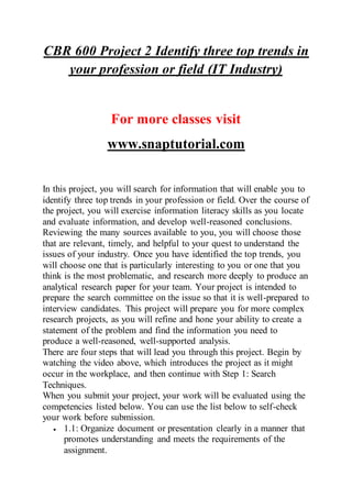 CBR 600 Project 2 Identify three top trends in
your profession or field (IT Industry)
For more classes visit
www.snaptutorial.com
In this project, you will search for information that will enable you to
identify three top trends in your profession or field. Over the course of
the project, you will exercise information literacy skills as you locate
and evaluate information, and develop well-reasoned conclusions.
Reviewing the many sources available to you, you will choose those
that are relevant, timely, and helpful to your quest to understand the
issues of your industry. Once you have identified the top trends, you
will choose one that is particularly interesting to you or one that you
think is the most problematic, and research more deeply to produce an
analytical research paper for your team. Your project is intended to
prepare the search committee on the issue so that it is well-prepared to
interview candidates. This project will prepare you for more complex
research projects, as you will refine and hone your ability to create a
statement of the problem and find the information you need to
produce a well-reasoned, well-supported analysis.
There are four steps that will lead you through this project. Begin by
watching the video above, which introduces the project as it might
occur in the workplace, and then continue with Step 1: Search
Techniques.
When you submit your project, your work will be evaluated using the
competencies listed below. You can use the list below to self-check
your work before submission.
 1.1: Organize document or presentation clearly in a manner that
promotes understanding and meets the requirements of the
assignment.
 