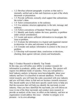  1.2: Develop coherent paragraphs or points so that each is
internally unified and so that each functions as part of the whole
document or presentation.
 1.3: Provide sufficient, correctly cited support that substantiates
the writer’s ideas.
 1.4: Tailor communications to the audience.
 1.5: Use sentence structure appropriate to the task, message and
audience.
 1.6: Follow conventions of Standard Written English.
 2.1: Identify and clearly explain the issue, question, or problem
under critical consideration.
 2.2: Locate and access sufficient information to investigate the
issue or problem.
 2.3: Evaluate the information in a logical and organized manner
to determine its value and relevance to the problem.
 2.4: Consider and analyze information in context to the issue or
problem.
 2.5 Develop well-reasoned ideas, conclusions or decisions,
checking them against relevant criteria and benchmarks.
Step 1: Conduct Research to Identify Top Trends
In this step, you will refine your ability to conduct research for
information in academic, public, and web domains. This project will
require two different kinds of searches. First, you will perform a
brief industry analysis to become more knowledgeable about your
industry and how it is classified in national databases. From this
initial research, you will learn the codes associated with your industry
and you will learn where to find and use business research resources.
This should enable you to find more specific search terms to help you
find the resources that will help you identify the top trends in your
industry. Once you have identified the top trends, you will choose an
issue in one of the three top trends and conduct more research to
provide an analysis of the issue, its effect on the industry, and how an
organization would address this issue – whether to mitigate or to
promote – to its own advantage.
 