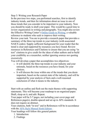 Step 3: Writing your Research Paper
In the previous two steps, you performed searches, first to identify
industry trends, and then for information about an issue in one of
those trends that you consider to be important to your industry. Now
you should be ready to draft your paper. This would be a good time to
review organization in writing and paragraphs. You might also review
the Effective Writing Center’s Online Guide to Writing, a valuable
reference to students who seek to improve their writing.
Review your task. You are to provide a research paper that provides a
summary of the three top trends in your industry (with associated
NAICS codes). Supply sufficient background for your reader that the
trend is clear and supported by resources you have found. Review
resources in References and Citations to ensure that you are using “in
text” citations to give credit for the ideas of other authors and to build
your credibility as a researcher, neither ignoring sources nor quoting
excessively.
You will develop a paper that accomplishes two objectives:
• It will identify the three top trends in your industry and your
rationale, based on the resources you have found, for your
choices;
• It will discuss the issue within one of the trends that you deem
important, based on the current state of the industry, and will be
supported by your analysis of facts and a well-reasoned
conclusion of what it means to the industry.
Start with an outline and flesh out the main themes with supporting
statements. This will become your roadmap to an organized paper.
Draft, sleep on it, and edit. Repeat.
Your paper will be 5-7 pages, not including your cover page and
References page(s), double-spaced and set up in APA standards. It
does not require an abstract.
Your citations, both “in text” and in References will be in accordance
with the APA Style Manual Sixth Edition .
Your headings will follow this general pattern:
1. Introduction
2. Findings
 