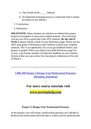 a. Top Trends of the _____ Industry
b. An Important Emerging Issue in a trend and what it means
in context to the industry
3. Conclusions
4. References
MILESTONE: Many students are asked to re-submit their papers
based on incomplete or inaccurate citation formats. This milestone
will get you off to a good start with APA citations. By the end of
Week 2, please submit a draft of your References page. Please use the
APA style guide or References and Citations to draft your complete
citations. This is an opportunity for you to get feedback before your
project is graded. When you submit your draft References page for
review, your faculty member will provide feedback on your citation
format so that you can correct for your project submission at the end
of Week 3.
===============================================
CBR 600 Project 3 Design Your Professional Presence
(Branding Statement)
For more course tutorials visit
www.newtonhelp.com
Project 3: Design Your Professional Presence
In this project, you will create a professional presence on LinkedIn (a
professional social media network that is widely used by professionals
 