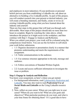 and employers in most industries). If your profession or personal
beliefs prevent you from establishing a LinkedIn site, ask about an
alternative to building a live LinkedIn profile. As part of this project,
you will conduct research into your present or desired industry; you
will create a branding statement, and finally, create or revise an
existing LinkedIn profile, using what you have learned about the
industry and yourself.
There are four steps in this project that will lead you through each
deliverable. Most steps of this project should take no more than two
hours to complete. Begin by watching the video above, which
introduces the project as it might occur in the workplace, and then
continue with Step 1: Engage in Analysis and Reflection.
When you submit your project, your work will be evaluated using the
competencies listed below. You can use the list below to self-check
your work before submission.
• 1.1: Organize document or presentation clearly in a manner that
promotes understanding and meets the requirements of the
assignment.
• 1.4: Tailor communications to the audience.
• 1.5: Use sentence structure appropriate to the task, message and
audience.
• 1.6: Follow conventions of Standard Written English.
• 2.2: Locate and access sufficient information to investigate the
issue or problem.
Step 1: Engage in Analysis and Reflection
You know your assignment, so here’s where you get started.
1. For background information, read Cybersecurity Profession and
LinkedIn. You may also want to read Professional Use of
Social Media and LinkedIn on the Using LinkedIn resource
page.
2. Now, reflect on your career: Where are you right now in your
career? Where do you want to be? What are your goals and
objectives? What particular positions do you want, and what is
your time frame for obtaining them? It’s a good idea to have
 