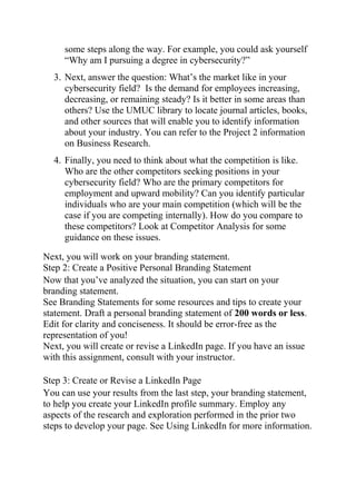 some steps along the way. For example, you could ask yourself
“Why am I pursuing a degree in cybersecurity?”
3. Next, answer the question: What’s the market like in your
cybersecurity field? Is the demand for employees increasing,
decreasing, or remaining steady? Is it better in some areas than
others? Use the UMUC library to locate journal articles, books,
and other sources that will enable you to identify information
about your industry. You can refer to the Project 2 information
on Business Research.
4. Finally, you need to think about what the competition is like.
Who are the other competitors seeking positions in your
cybersecurity field? Who are the primary competitors for
employment and upward mobility? Can you identify particular
individuals who are your main competition (which will be the
case if you are competing internally). How do you compare to
these competitors? Look at Competitor Analysis for some
guidance on these issues.
Next, you will work on your branding statement.
Step 2: Create a Positive Personal Branding Statement
Now that you’ve analyzed the situation, you can start on your
branding statement.
See Branding Statements for some resources and tips to create your
statement. Draft a personal branding statement of 200 words or less.
Edit for clarity and conciseness. It should be error-free as the
representation of you!
Next, you will create or revise a LinkedIn page. If you have an issue
with this assignment, consult with your instructor.
Step 3: Create or Revise a LinkedIn Page
You can use your results from the last step, your branding statement,
to help you create your LinkedIn profile summary. Employ any
aspects of the research and exploration performed in the prior two
steps to develop your page. See Using LinkedIn for more information.
 