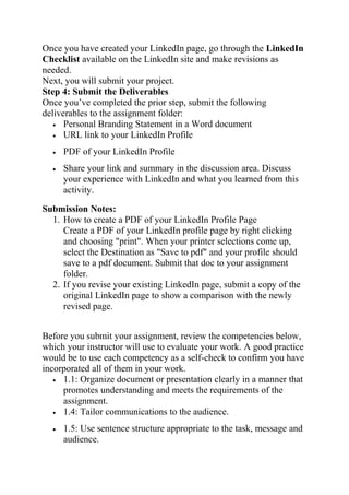 Once you have created your LinkedIn page, go through the LinkedIn
Checklist available on the LinkedIn site and make revisions as
needed.
Next, you will submit your project.
Step 4: Submit the Deliverables
Once you’ve completed the prior step, submit the following
deliverables to the assignment folder:
• Personal Branding Statement in a Word document
• URL link to your LinkedIn Profile
• PDF of your LinkedIn Profile
• Share your link and summary in the discussion area. Discuss
your experience with LinkedIn and what you learned from this
activity.
Submission Notes:
1. How to create a PDF of your LinkedIn Profile Page
Create a PDF of your LinkedIn profile page by right clicking
and choosing "print". When your printer selections come up,
select the Destination as "Save to pdf" and your profile should
save to a pdf document. Submit that doc to your assignment
folder.
2. If you revise your existing LinkedIn page, submit a copy of the
original LinkedIn page to show a comparison with the newly
revised page.
Before you submit your assignment, review the competencies below,
which your instructor will use to evaluate your work. A good practice
would be to use each competency as a self-check to confirm you have
incorporated all of them in your work.
• 1.1: Organize document or presentation clearly in a manner that
promotes understanding and meets the requirements of the
assignment.
• 1.4: Tailor communications to the audience.
• 1.5: Use sentence structure appropriate to the task, message and
audience.
 