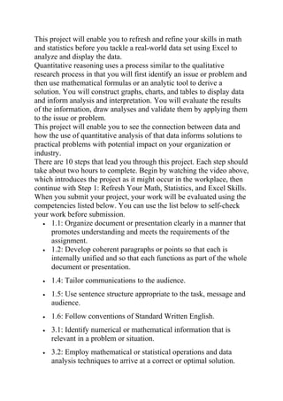 This project will enable you to refresh and refine your skills in math
and statistics before you tackle a real-world data set using Excel to
analyze and display the data.
Quantitative reasoning uses a process similar to the qualitative
research process in that you will first identify an issue or problem and
then use mathematical formulas or an analytic tool to derive a
solution. You will construct graphs, charts, and tables to display data
and inform analysis and interpretation. You will evaluate the results
of the information, draw analyses and validate them by applying them
to the issue or problem.
This project will enable you to see the connection between data and
how the use of quantitative analysis of that data informs solutions to
practical problems with potential impact on your organization or
industry.
There are 10 steps that lead you through this project. Each step should
take about two hours to complete. Begin by watching the video above,
which introduces the project as it might occur in the workplace, then
continue with Step 1: Refresh Your Math, Statistics, and Excel Skills.
When you submit your project, your work will be evaluated using the
competencies listed below. You can use the list below to self-check
your work before submission.
• 1.1: Organize document or presentation clearly in a manner that
promotes understanding and meets the requirements of the
assignment.
• 1.2: Develop coherent paragraphs or points so that each is
internally unified and so that each functions as part of the whole
document or presentation.
• 1.4: Tailor communications to the audience.
• 1.5: Use sentence structure appropriate to the task, message and
audience.
• 1.6: Follow conventions of Standard Written English.
• 3.1: Identify numerical or mathematical information that is
relevant in a problem or situation.
• 3.2: Employ mathematical or statistical operations and data
analysis techniques to arrive at a correct or optimal solution.
 