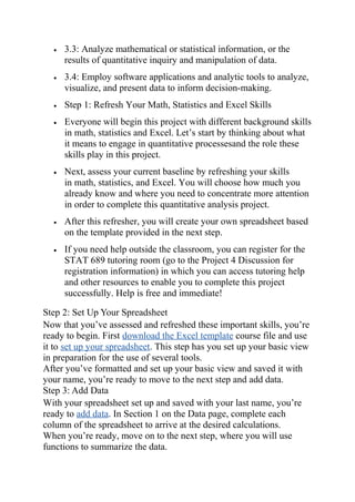 • 3.3: Analyze mathematical or statistical information, or the
results of quantitative inquiry and manipulation of data.
• 3.4: Employ software applications and analytic tools to analyze,
visualize, and present data to inform decision-making.
• Step 1: Refresh Your Math, Statistics and Excel Skills
• Everyone will begin this project with different background skills
in math, statistics and Excel. Let’s start by thinking about what
it means to engage in quantitative processesand the role these
skills play in this project.
• Next, assess your current baseline by refreshing your skills
in math, statistics, and Excel. You will choose how much you
already know and where you need to concentrate more attention
in order to complete this quantitative analysis project.
• After this refresher, you will create your own spreadsheet based
on the template provided in the next step.
• If you need help outside the classroom, you can register for the
STAT 689 tutoring room (go to the Project 4 Discussion for
registration information) in which you can access tutoring help
and other resources to enable you to complete this project
successfully. Help is free and immediate!
Step 2: Set Up Your Spreadsheet
Now that you’ve assessed and refreshed these important skills, you’re
ready to begin. First download the Excel template course file and use
it to set up your spreadsheet. This step has you set up your basic view
in preparation for the use of several tools.
After you’ve formatted and set up your basic view and saved it with
your name, you’re ready to move to the next step and add data.
Step 3: Add Data
With your spreadsheet set up and saved with your last name, you’re
ready to add data. In Section 1 on the Data page, complete each
column of the spreadsheet to arrive at the desired calculations.
When you’re ready, move on to the next step, where you will use
functions to summarize the data.
 