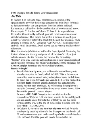 PRO Example for add data to your spreadsheet
Add Data
In Section 1 on the Data page, complete each column of the
spreadsheet to arrive at the desired calculations. Use Excel formulas
to demonstrate that you can perform the calculations in Excel.
Remember, a cell address is the combination of a column and a row.
For example, C11 refers to Column C, Row 11 in a spreadsheet.
Reminder: Occasionally in Excel, you will create an unintentional
circular reference. This means that within a formula in a cell, you
directly or indirectly referred to (back to) the cell. For example, while
entering a formula in A3, you enter =A1+A2+A3. This is not correct
and will result in an error. Excel allows you to remove or allow these
references.
Hint: Another helpful feature in Excel is Paste Special. Mastering this
feature allows you to copy and paste all elements of a cell, or just
select elements like the formula, the value or the formatting.
"Names" are a way to define cells and ranges in your spreadsheet and
can be used in formulas. For review and refresh, see the resources for
Create Complex Formulas and Work with Functions.
Ready to Begin?
1. To calculate hourly rate, you will use the annual hourly rate
already computed in Excel, which is 2080. This is the number
most often used in annual salary calculations based on full time,
40 hours per week, 52 weeks per year. In E11 (or the first cell in
the Hrly Rate column), create a formula that calculates the
hourly rate for each employee, by referencing the employee’s
salary in Column D, divided by the value of annual hours, 2080.
To do this, you will create a simple
formula: =D11/2080 Complete the calculations for the
remainder of Column E. If you don’t want to do this cell by cell,
you can create a new formula that will let you use that same
formula all the way to the end of the column. It would look like
this: =$D$11:$D$382/2080
2. In Column F, calculate the number of years worked for each
employee by creating a formula that incorporates the date in cell
F9 and demonstrates your understanding of relative and absolute
cells in Excel. For this, you will need a formula that can
 