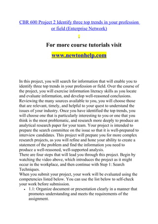 CBR 600 Project 2 Identify three top trends in your profession
or field (Enterprise Network)
For more course tutorials visit
www.newtonhelp.com
In this project, you will search for information that will enable you to
identify three top trends in your profession or field. Over the course of
the project, you will exercise information literacy skills as you locate
and evaluate information, and develop well-reasoned conclusions.
Reviewing the many sources available to you, you will choose those
that are relevant, timely, and helpful to your quest to understand the
issues of your industry. Once you have identified the top trends, you
will choose one that is particularly interesting to you or one that you
think is the most problematic, and research more deeply to produce an
analytical research paper for your team. Your project is intended to
prepare the search committee on the issue so that it is well-prepared to
interview candidates. This project will prepare you for more complex
research projects, as you will refine and hone your ability to create a
statement of the problem and find the information you need to
produce a well-reasoned, well-supported analysis.
There are four steps that will lead you through this project. Begin by
watching the video above, which introduces the project as it might
occur in the workplace, and then continue with Step 1: Search
Techniques.
When you submit your project, your work will be evaluated using the
competencies listed below. You can use the list below to self-check
your work before submission.
• 1.1: Organize document or presentation clearly in a manner that
promotes understanding and meets the requirements of the
assignment.
 