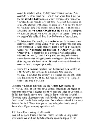 compute absolute values to determine years of service. You
could do this longhand, but it would take you a long time. So,
try the YEARFRAC formula, which computes the number of
years (and even rounds for you). Once you start the formula in
Excel, the element will appear to guide you. You need to know
the “ending” date (F9) and the hiring date (B11). The formula
looks like this:=YEARFRAC($F$9,B11) and the $ will repeat
the formula calculation down the column as before if you grab
the edge of the cell and drag it to the bottom of the column.
3. To determine if an employee is vested or not In Column I, use
an IF statement to flag with a "Yes" any employees who have
been employed 10 years or more. Here is how an IF statement
works: =IF(X is greater (or less than) Y, “Answer”, IF not,
“Answer”). To create this as a formula it would look like
this:=IF(F11>=10,"Yes","No") You can drag this formula
down the column or highlight the starting cell, hold down the
shift key, and zip down to cell 382 and release and the whole
column should compute properly.
4. Using the VLookup function, use the Region Key located at
F417:G420 to fill in the cells in Column N to identify
the region in which the employee is located based on the state
listed in Column M. (If this function is new to you – hang in
there – this one is worth it
Using the VLookup function, use the Region Key located at
F417:G420 to fill in the cells in Column N to identify the region in
which the employee is located based on the state listed in Column M.
(If this function is new to you – hang in there – this one is worth it
There are some video resources available that address some common
"hard spots" in this Excel assignment. Do not be confused if you see a
data set that is different than yours - the principles are the same!
Remember, if you have any questions, ask.
Snip is used by courtesy of Microsoft.
You will devise a formula that will match the state to a region (in
position 2). We will use the $ function to enable a repeat of the
 