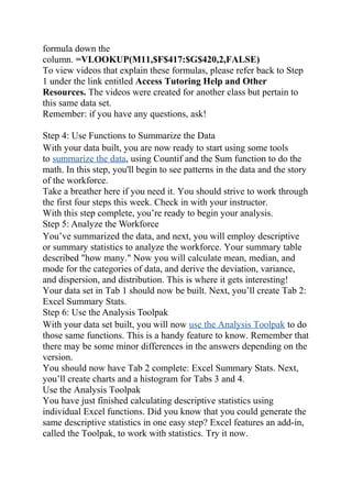 formula down the
column. =VLOOKUP(M11,$F$417:$G$420,2,FALSE)
To view videos that explain these formulas, please refer back to Step
1 under the link entitled Access Tutoring Help and Other
Resources. The videos were created for another class but pertain to
this same data set.
Remember: if you have any questions, ask!
Step 4: Use Functions to Summarize the Data
With your data built, you are now ready to start using some tools
to summarize the data, using Countif and the Sum function to do the
math. In this step, you'll begin to see patterns in the data and the story
of the workforce.
Take a breather here if you need it. You should strive to work through
the first four steps this week. Check in with your instructor.
With this step complete, you’re ready to begin your analysis.
Step 5: Analyze the Workforce
You’ve summarized the data, and next, you will employ descriptive
or summary statistics to analyze the workforce. Your summary table
described "how many." Now you will calculate mean, median, and
mode for the categories of data, and derive the deviation, variance,
and dispersion, and distribution. This is where it gets interesting!
Your data set in Tab 1 should now be built. Next, you’ll create Tab 2:
Excel Summary Stats.
Step 6: Use the Analysis Toolpak
With your data set built, you will now use the Analysis Toolpak to do
those same functions. This is a handy feature to know. Remember that
there may be some minor differences in the answers depending on the
version.
You should now have Tab 2 complete: Excel Summary Stats. Next,
you’ll create charts and a histogram for Tabs 3 and 4.
Use the Analysis Toolpak
You have just finished calculating descriptive statistics using
individual Excel functions. Did you know that you could generate the
same descriptive statistics in one easy step? Excel features an add-in,
called the Toolpak, to work with statistics. Try it now.
 