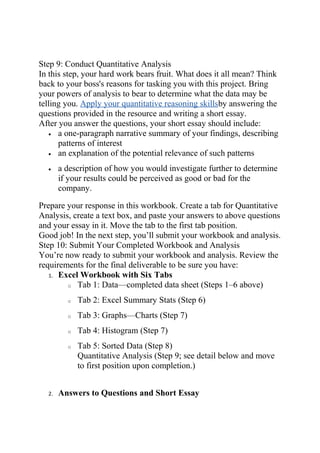 Step 9: Conduct Quantitative Analysis
In this step, your hard work bears fruit. What does it all mean? Think
back to your boss's reasons for tasking you with this project. Bring
your powers of analysis to bear to determine what the data may be
telling you. Apply your quantitative reasoning skillsby answering the
questions provided in the resource and writing a short essay.
After you answer the questions, your short essay should include:
• a one-paragraph narrative summary of your findings, describing
patterns of interest
• an explanation of the potential relevance of such patterns
• a description of how you would investigate further to determine
if your results could be perceived as good or bad for the
company.
Prepare your response in this workbook. Create a tab for Quantitative
Analysis, create a text box, and paste your answers to above questions
and your essay in it. Move the tab to the first tab position.
Good job! In the next step, you’ll submit your workbook and analysis.
Step 10: Submit Your Completed Workbook and Analysis
You’re now ready to submit your workbook and analysis. Review the
requirements for the final deliverable to be sure you have:
1. Excel Workbook with Six Tabs
o Tab 1: Data—completed data sheet (Steps 1–6 above)
o Tab 2: Excel Summary Stats (Step 6)
o Tab 3: Graphs—Charts (Step 7)
o Tab 4: Histogram (Step 7)
o Tab 5: Sorted Data (Step 8)
Quantitative Analysis (Step 9; see detail below and move
to first position upon completion.)
2. Answers to Questions and Short Essay
 
